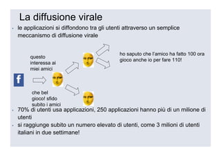 La diffusione virale
▪   le applicazioni si diffondono tra gli utenti attraverso un semplice
    meccanismo di diffusione virale


                                              ho saputo che l’amico ha fatto 100 ora
         questo
                                              gioco anche io per fare 110!
         interessa ai
         miei amici



         che bel
         gioco! sfido
         subito i amici
▪   70% di utenti usa applicazioni, 250 applicazioni hanno più di un milione di
    utenti
▪   si raggiunge subito un numero elevato di utenti, come 3 milioni di utenti
    italiani in due settimane!
 