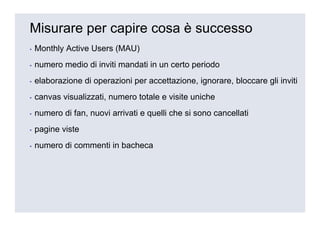 Misurare per capire cosa è successo
▪   Monthly Active Users (MAU)
▪   numero medio di inviti mandati in un certo periodo
▪   elaborazione di operazioni per accettazione, ignorare, bloccare gli inviti
▪   canvas visualizzati, numero totale e visite uniche
▪   numero di fan, nuovi arrivati e quelli che si sono cancellati
▪   pagine viste
▪   numero di commenti in bacheca
 