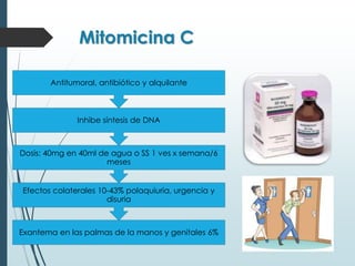 Mitomicina C
Exantema en las palmas de la manos y genitales 6%
Efectos colaterales 10-43% polaquiuria, urgencia y
disuria
Dosis: 40mg en 40ml de agua o SS 1 ves x semana/6
meses
Inhibe síntesis de DNA
Antitumoral, antibiótico y alquilante
 