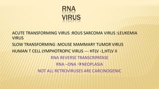 RNA
VIRUS
ACUTE TRANSFORMING VIRUS :ROUS SARCOMA VIRUS :LEUKEMIA
VIRUS
SLOW TRANSFORMING :MOUSE MAMMARY TUMOR VIRUS
HUMAN T CELL LYMPHOTROPIC VIRUS --- HTLV -1,HTLV II
RNA REVERSE TRANSCRIPATASE
RNA –DNA NEOPLASIA
NOT ALL RETROVIRUSES ARE CARCINOGENIC
 