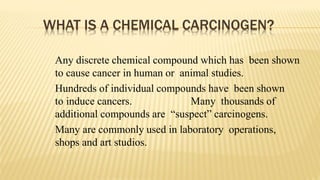 WHAT IS A CHEMICAL CARCINOGEN?
Any discrete chemical compound which has been shown
to cause cancer in human or animal studies.
Hundreds of individual compounds have been shown
to induce cancers. Many thousands of
additional compounds are “suspect” carcinogens.
Many are commonly used in laboratory operations,
shops and art studios.
 