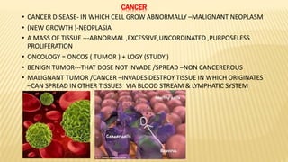CANCER
• CANCER DISEASE- IN WHICH CELL GROW ABNORMALLY –MALIGNANT NEOPLASM
• (NEW GROWTH )-NEOPLASIA
• A MASS OF TISSUE ---ABNORMAL ,EXCESSIVE,UNCORDINATED ,PURPOSELESS
PROLIFERATION
• ONCOLOGY = ONCOS ( TUMOR ) + LOGY (STUDY )
• BENIGN TUMOR---THAT DOSE NOT INVADE /SPREAD –NON CANCEREROUS
• MALIGNANT TUMOR /CANCER –INVADES DESTROY TISSUE IN WHICH ORIGINATES
–CAN SPREAD IN OTHER TISSUES VIA BLOOD STREAM & LYMPHATIC SYSTEM
 