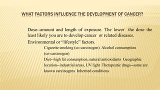 WHAT FACTORS INFLUENCE THE DEVELOPMENT OF CANCER?
Dose--amount and length of exposure. The lower the dose the
least likely you are to develop cancer or related diseases.
Environmental or “lifestyle” factors.
Cigarette smoking (co-carcinogen) Alcohol consumption
(co-carcinogen)
Diet--high fat consumption, natural antioxidants Geographic
location--industrial areas, UV light Therapeutic drugs--some are
known carcinogens Inherited conditions
 