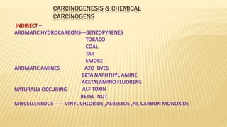 CARCINOGENESIS & CHEMICAL
CARCINOGENS
INDIRECT –
AROMATIC HYDROCARBONS---BENZOPYRENES
TOBACO
COAL
TAR
SMOKE
AROMATIC AMINES
NATURALLY OCCURING
AZO DYES
BETA NAPHTHYL AMINE
ACETALAMINO FLUORENE
ALF TOXIN
BETEL NUT
MISCELLENEOUS ----- VINYL CHLORIDE ,ASBESTOS ,NI, CARBON MONOXIDE
 