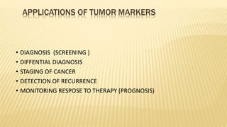 APPLICATIONS OF TUMOR MARKERS
• DIAGNOSIS (SCREENING )
• DIFFENTIAL DIAGNOSIS
• STAGING OF CANCER
• DETECTION OF RECURRENCE
• MONITORING RESPOSE TO THERAPY (PROGNOSIS)
 