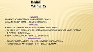 TUMOR
MARKERS
ENZYMES
PROSTATIC ACID PHOSPHATASE---PROSTRATE CANCER
ALKALINE PHOSPHATASE --- BONE SECONDARIES
PROTEINS
• PROSTRATE SPECIFIC ANTIGEN----PSA--PROSTRATE CANCER
• MULTIPLE MYELOMA----SERUM PROTEIN IMMUNOGLOBULIN/BENCE JONES PROTEINS
• C PEPTIDE ---INSULINOMA
• BETA MICROGLOBULINS –BETA CELL LYMPHOMAS
CARBOHYDRATE
• CARBOHYDRATE ANTIGEN (CA—125)—OVARIAN ,ENDOMETRIUM
• CARBOHYDRATE ANTIGEN (CA—549)—BREAST ,OVARIAN
 