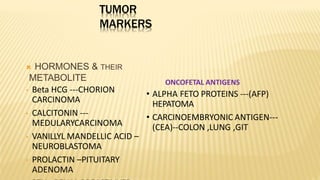 TUMOR
MARKERS
 HORMONES & THEIR
METABOLITE
• Beta HCG ---CHORION
CARCINOMA
• CALCITONIN ---
MEDULARYCARCINOMA
• VANILLYL MANDELLIC ACID –
NEUROBLASTOMA
• PROLACTIN –PITUITARY
ADENOMA
ONCOFETAL ANTIGENS
• ALPHA FETO PROTEINS ---(AFP)
HEPATOMA
• CARCINOEMBRYONIC ANTIGEN---
(CEA)--COLON ,LUNG ,GIT
 