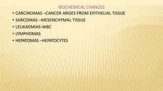 BIOCHEMICAL CHANGES
• CARCINOMAS –CANCER ARISES FROM EPITHELIAL TISSUE
• SARCOMAS –MESENCHYMAL TISSUE
• LEUKAEMIAS-WBC
• LYMPHOMAS
• HEPATOMAS –HEPATOCYTES
 