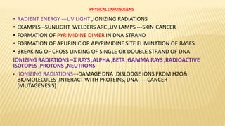PHYSICAL CARCINOGENS
• RADIENT ENERGY ---UV LIGHT ,IONIZING RADIATIONS
• EXAMPLS –SUNLIGHT ,WELDERS ARC ,UV LAMPS ---SKIN CANCER
• FORMATION OF PYRIMIDINE DIMER IN DNA STRAND
• FORMATION OF APURINIC OR APYRIMIDINE SITE ELIMINATION OF BASES
• BREAKING OF CROSS LINKING OF SINGLE OR DOUBLE STRAND OF DNA
IONIZING RADIATIONS –X RAYS ,ALPHA ,BETA ,GAMMA RAYS ,RADIOACTIVE
ISOTOPES ,PROTONS ,NEUTRONS
• IONIZING RADIATIONS---DAMAGE DNA ,DISLODGE IONS FROM H2O&
BIOMOLECULES ,INTERACT WITH PROTEINS, DNA-----CANCER
(MUTAGENESIS)
 