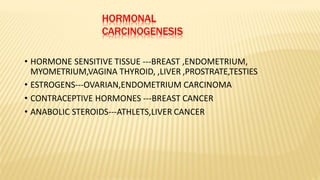 HORMONAL
CARCINOGENESIS
• HORMONE SENSITIVE TISSUE ---BREAST ,ENDOMETRIUM,
MYOMETRIUM,VAGINA THYROID, ,LIVER ,PROSTRATE,TESTIES
• ESTROGENS---OVARIAN,ENDOMETRIUM CARCINOMA
• CONTRACEPTIVE HORMONES ---BREAST CANCER
• ANABOLIC STEROIDS---ATHLETS,LIVER CANCER
 