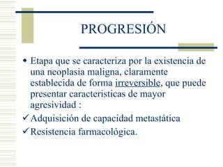 PROGRESIÓN Etapa que se caracteriza por la existencia de una neoplasia maligna, claramente establecida de forma  irreversible , que puede presentar caracteristicas de mayor agresividad :  Adquisición de capacidad metastática Resistencia farmacológica . 