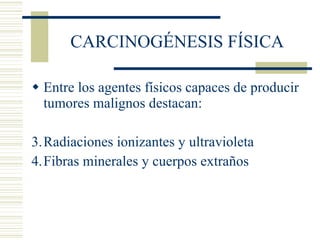 CARCINOGÉNESIS FÍSICA Entre los agentes físicos capaces de producir tumores malignos destacan: Radiaciones ionizantes y ultravioleta Fibras minerales y cuerpos extraños 