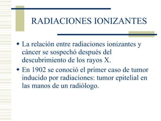 RADIACIONES IONIZANTES La relación entre radiaciones ionizantes y cáncer se sospechó después del descubrimiento de los rayos X. En 1902 se conoció el primer caso de tumor inducido por radiaciones: tumor epitelial en las manos de un radiólogo. 