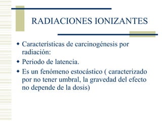RADIACIONES IONIZANTES Características de carcinogénesis por radiación: Periodo de latencia. Es un fenómeno estocástico ( caracterizado por no tener umbral, la gravedad del efecto no depende de la dosis) 