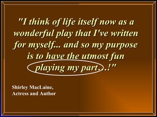 &quot;I think of life itself now as a wonderful play that I've written for myself... and so my purpose is to have the utmost fun playing my part…!&quot; Shirley MacLaine, Actress and Author 