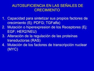 AUTOSUFICIENCIA EN LAS SEÑALES DE
CRECIMIENTO
1. Capacidad para sintetizar sus propios factores de
crecimiento (Ej: PDFG; TGFalfa)
2. Mutación o hiperexpresion de los Receptores (Ej:
EGF; HER2/NEU)
3. Alteración de la regulación de las proteínas
transductoras (RAS)
4. Mutación de los factores de transcripción nuclear
(MYC)
 