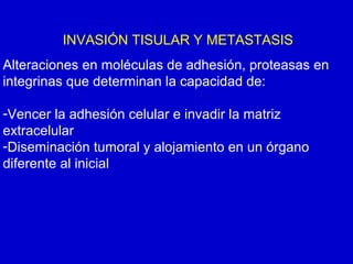 INVASIÓN TISULAR Y METASTASIS
Alteraciones en moléculas de adhesión, proteasas en
integrinas que determinan la capacidad de:
-Vencer la adhesión celular e invadir la matriz
extracelular
-Diseminación tumoral y alojamiento en un órgano
diferente al inicial
 