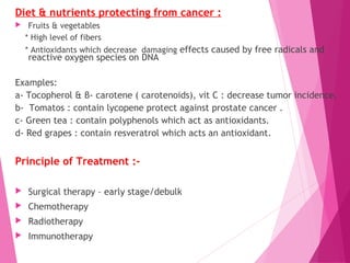 Diet & nutrients protecting from cancer :
 Fruits & vegetables
* High level of fibers
* Antioxidants which decrease damaging effects caused by free radicals and
reactive oxygen species on DNA
Examples:
a- Tocopherol & β- carotene ( carotenoids), vit C : decrease tumor incidence.
b- Tomatos : contain lycopene protect against prostate cancer .
c- Green tea : contain polyphenols which act as antioxidants.
d- Red grapes : contain resveratrol which acts an antioxidant.
Principle of Treatment :-
 Surgical therapy – early stage/debulk
 Chemotherapy
 Radiotherapy
 Immunotherapy
 