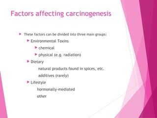 Factors affecting carcinogenesis
 These factors can be divided into three main groups:
 Environmental Toxins
 chemical
 physical (e.g. radiation)
 Dietary
natural products found in spices, etc.
additives (rarely)
 Lifestyle
hormonally-mediated
other
 