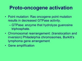 Proto-oncogene activation
• Point mutation: Ras oncogene point mutation
results in decreased GTPase activity.
– GTPase: enzyme that hydrolyze guanosine
triphosphate.
• Chromosomal rearrangement: (translocation and
inversion) Philadelphia chromosomes, Burkitt’s
lymphoma gene arrangement
• Gene amplification
 