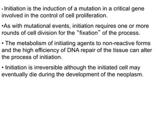 • Initiation is the induction of a mutation in a critical gene
involved in the control of cell proliferation.
•As with mutational events, initiation requires one or more
rounds of cell division for the “fixation” of the process.
• The metabolism of initiating agents to non-reactive forms
and the high efficiency of DNA repair of the tissue can alter
the process of initiation.
• Initiation is irreversible although the initiated cell may
eventually die during the development of the neoplasm.
 