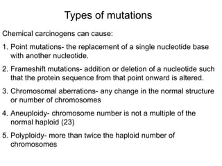 Types of mutations
Chemical carcinogens can cause:
1. Point mutations- the replacement of a single nucleotide base
with another nucleotide.
2. Frameshift mutations- addition or deletion of a nucleotide such
that the protein sequence from that point onward is altered.
3. Chromosomal aberrations- any change in the normal structure
or number of chromosomes
4. Aneuploidy- chromosome number is not a multiple of the
normal haploid (23)
5. Polyploidy- more than twice the haploid number of
chromosomes
 