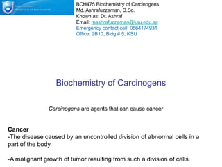 Biochemistry of Carcinogens
Cancer
-The disease caused by an uncontrolled division of abnormal cells in a
part of the body.
-A malignant growth of tumor resulting from such a division of cells.
BCH475 Biochemistry of Carcinogens
Md. Ashrafuzzaman, D.Sc.
Known as: Dr. Ashraf
Email: mashrafuzzaman@ksu.edu.sa
Emergency contact cell: 0564174931
Office: 2B10, Bldg # 5, KSU
Carcinogens are agents that can cause cancer
 