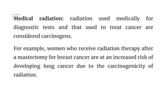 Medical radiation: radiation used medically for
diagnostic tests and that used to treat cancer are
considered carcinogens.
For example, women who receive radiation therapy after
a mastectomy for breast cancer are at an increased risk of
developing lung cancer due to the carcinogenicity of
radiation.
 