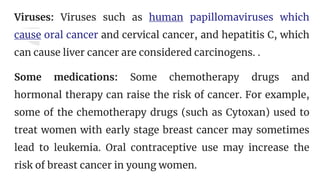 Viruses: Viruses such as human papillomaviruses which
cause oral cancer and cervical cancer, and hepatitis C, which
can cause liver cancer are considered carcinogens. .
Some medications: Some chemotherapy drugs and
hormonal therapy can raise the risk of cancer. For example,
some of the chemotherapy drugs (such as Cytoxan) used to
treat women with early stage breast cancer may sometimes
lead to leukemia. Oral contraceptive use may increase the
risk of breast cancer in young women.
 