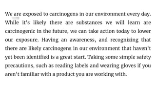 We are exposed to carcinogens in our environment every day.
While it's likely there are substances we will learn are
carcinogenic in the future, we can take action today to lower
our exposure. Having an awareness, and recognizing that
there are likely carcinogens in our environment that haven't
yet been identified is a great start. Taking some simple safety
precautions, such as reading labels and wearing gloves if you
aren't familiar with a product you are working with.
 