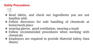 Safety Precautions
❖ Read labels, and check out ingredients you are not
familiar with
❖ Follow directions for safe handling of chemicals at
home/work place
❖ wearing gloves, good ventilation, wearing a mask
❖ Follow recommended procedures when working with
chemicals
❖ Employers are required to provide Material Safety Data
Sheets
 