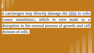 A carcinogen may directly damage the DNA in cells
(cause mutations), which in turn leads to a
disruption in the normal process of growth and cell
division of cells.
 