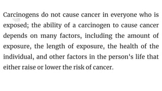 Carcinogens do not cause cancer in everyone who is
exposed; the ability of a carcinogen to cause cancer
depends on many factors, including the amount of
exposure, the length of exposure, the health of the
individual, and other factors in the person's life that
either raise or lower the risk of cancer.
 