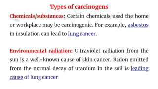 Types of carcinogens
Chemicals/substances: Certain chemicals used the home
or workplace may be carcinogenic. For example, asbestos
in insulation can lead to lung cancer.
Environmental radiation: Ultraviolet radiation from the
sun is a well-known cause of skin cancer. Radon emitted
from the normal decay of uranium in the soil is leading
cause of lung cancer
 