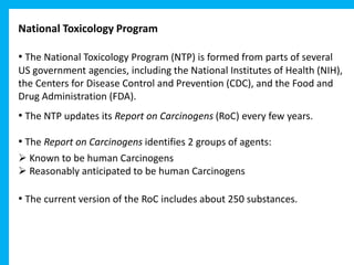National Toxicology Program
• The National Toxicology Program (NTP) is formed from parts of several
US government agencies, including the National Institutes of Health (NIH),
the Centers for Disease Control and Prevention (CDC), and the Food and
Drug Administration (FDA).
• The NTP updates its Report on Carcinogens (RoC) every few years.
• The Report on Carcinogens identifies 2 groups of agents:
 Known to be human Carcinogens
 Reasonably anticipated to be human Carcinogens
• The current version of the RoC includes about 250 substances.
 