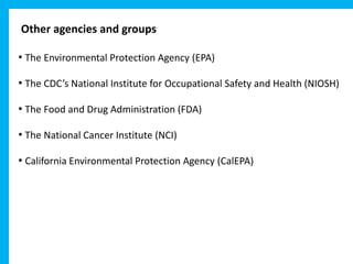 Other agencies and groups
• The Environmental Protection Agency (EPA)
• The CDC’s National Institute for Occupational Safety and Health (NIOSH)
• The Food and Drug Administration (FDA)
• The National Cancer Institute (NCI)
• California Environmental Protection Agency (CalEPA)
 