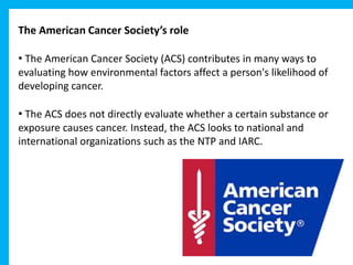The American Cancer Society’s role
• The American Cancer Society (ACS) contributes in many ways to
evaluating how environmental factors affect a person's likelihood of
developing cancer.
• The ACS does not directly evaluate whether a certain substance or
exposure causes cancer. Instead, the ACS looks to national and
international organizations such as the NTP and IARC.
 