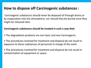 How to dispose off Carcinogenic substances :
Carcinogenic substances should never be disposed of through drains or
by evaporation into the atmosphere, nor should they be buried since they
might be released later.
Carcinogenic substances should be treated in such a way that:
• The degradation products are non-toxic and non-Carcinogenic.
• The procedures involved for treatment and disposal do not result in
exposure to these substances of personnel in charge of the work.
• The procedures involved for treatment and disposal do not result in
contamination of equipment or space.
 