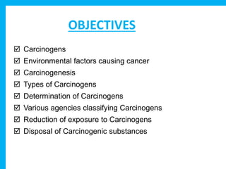 OBJECTIVES
 Carcinogens
 Environmental factors causing cancer
 Carcinogenesis
 Types of Carcinogens
 Determination of Carcinogens
 Various agencies classifying Carcinogens
 Reduction of exposure to Carcinogens
 Disposal of Carcinogenic substances
 