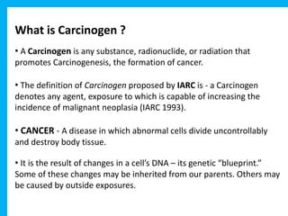What is Carcinogen ?
• A Carcinogen is any substance, radionuclide, or radiation that
promotes Carcinogenesis, the formation of cancer.
• The definition of Carcinogen proposed by IARC is - a Carcinogen
denotes any agent, exposure to which is capable of increasing the
incidence of malignant neoplasia (IARC 1993).
• CANCER - A disease in which abnormal cells divide uncontrollably
and destroy body tissue.
• It is the result of changes in a cell’s DNA – its genetic “blueprint.”
Some of these changes may be inherited from our parents. Others may
be caused by outside exposures.
 