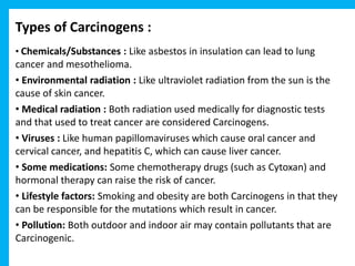 Types of Carcinogens :
• Chemicals/Substances : Like asbestos in insulation can lead to lung
cancer and mesothelioma.
• Environmental radiation : Like ultraviolet radiation from the sun is the
cause of skin cancer.
• Medical radiation : Both radiation used medically for diagnostic tests
and that used to treat cancer are considered Carcinogens.
• Viruses : Like human papillomaviruses which cause oral cancer and
cervical cancer, and hepatitis C, which can cause liver cancer.
• Some medications: Some chemotherapy drugs (such as Cytoxan) and
hormonal therapy can raise the risk of cancer.
• Lifestyle factors: Smoking and obesity are both Carcinogens in that they
can be responsible for the mutations which result in cancer.
• Pollution: Both outdoor and indoor air may contain pollutants that are
Carcinogenic.
 