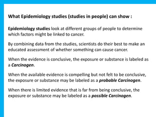 What Epidemiology studies (studies in people) can show :
Epidemiology studies look at different groups of people to determine
which factors might be linked to cancer.
By combining data from the studies, scientists do their best to make an
educated assessment of whether something can cause cancer.
When the evidence is conclusive, the exposure or substance is labeled as
a Carcinogen.
When the available evidence is compelling but not felt to be conclusive,
the exposure or substance may be labeled as a probable Carcinogen.
When there is limited evidence that is far from being conclusive, the
exposure or substance may be labeled as a possible Carcinogen.
 