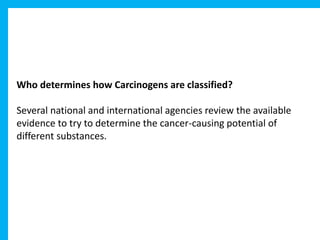 Who determines how Carcinogens are classified?
Several national and international agencies review the available
evidence to try to determine the cancer-causing potential of
different substances.
 