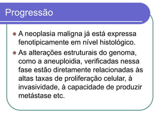 Progressão
 A neoplasia maligna já está expressa
fenotipicamente em nível histológico.
 As alterações estruturais do genoma,
como a aneuploidia, verificadas nessa
fase estão diretamente relacionadas às
altas taxas de proliferação celular, à
invasividade, à capacidade de produzir
metástase etc.
 