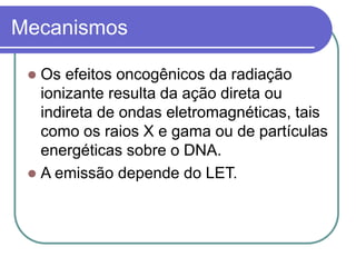 Mecanismos
 Os efeitos oncogênicos da radiação
ionizante resulta da ação direta ou
indireta de ondas eletromagnéticas, tais
como os raios X e gama ou de partículas
energéticas sobre o DNA.
 A emissão depende do LET.
 