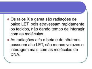  Os raios X e gama são radiações de
baixo LET, pois atravessam rapidamente
os tecidos, não dando tempo de interagir
com as moléculas.
 As radiações alfa e beta e de nêutrons
possuem alto LET, são menos velozes e
interagem mais com as moléculas de
DNA.
 