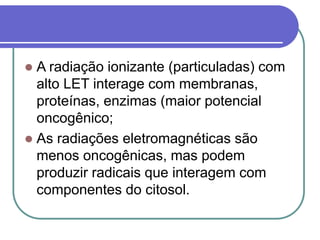  A radiação ionizante (particuladas) com
alto LET interage com membranas,
proteínas, enzimas (maior potencial
oncogênico;
 As radiações eletromagnéticas são
menos oncogênicas, mas podem
produzir radicais que interagem com
componentes do citosol.
 