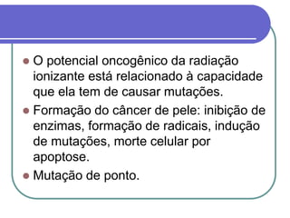  O potencial oncogênico da radiação
ionizante está relacionado à capacidade
que ela tem de causar mutações.
 Formação do câncer de pele: inibição de
enzimas, formação de radicais, indução
de mutações, morte celular por
apoptose.
 Mutação de ponto.
 
