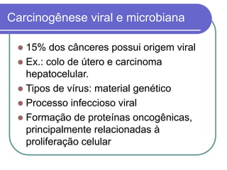 Carcinogênese viral e microbiana
 15% dos cânceres possui origem viral
 Ex.: colo de útero e carcinoma
hepatocelular.
 Tipos de vírus: material genético
 Processo infeccioso viral
 Formação de proteínas oncogênicas,
principalmente relacionadas à
proliferação celular
 