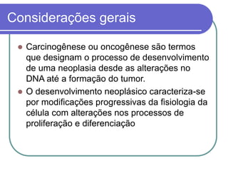 Considerações gerais
 Carcinogênese ou oncogênese são termos
que designam o processo de desenvolvimento
de uma neoplasia desde as alterações no
DNA até a formação do tumor.
 O desenvolvimento neoplásico caracteriza-se
por modificações progressivas da fisiologia da
célula com alterações nos processos de
proliferação e diferenciação
 